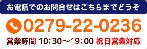 お電話でのお問合せはこちらまで tel.0279-22-0236 営業時間/10：00～19：00 祝日営業対応
